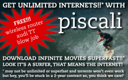 Get unlimited internets!!* with Piscali! Download infinite movies superfast!!* (* - may not be unlimited or superfast and torrents won't even work, but hey, you'll be stuck in a 2-year contract so, you think we care?)